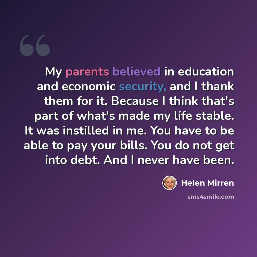 “My parents believed in education and economic security, and I thank them for it. Because I think that's part of what's made my life stable. It was instilled in me. You have to be able to pay your bills. You do not get into debt. And I never have been.” quote by Helen Mirren