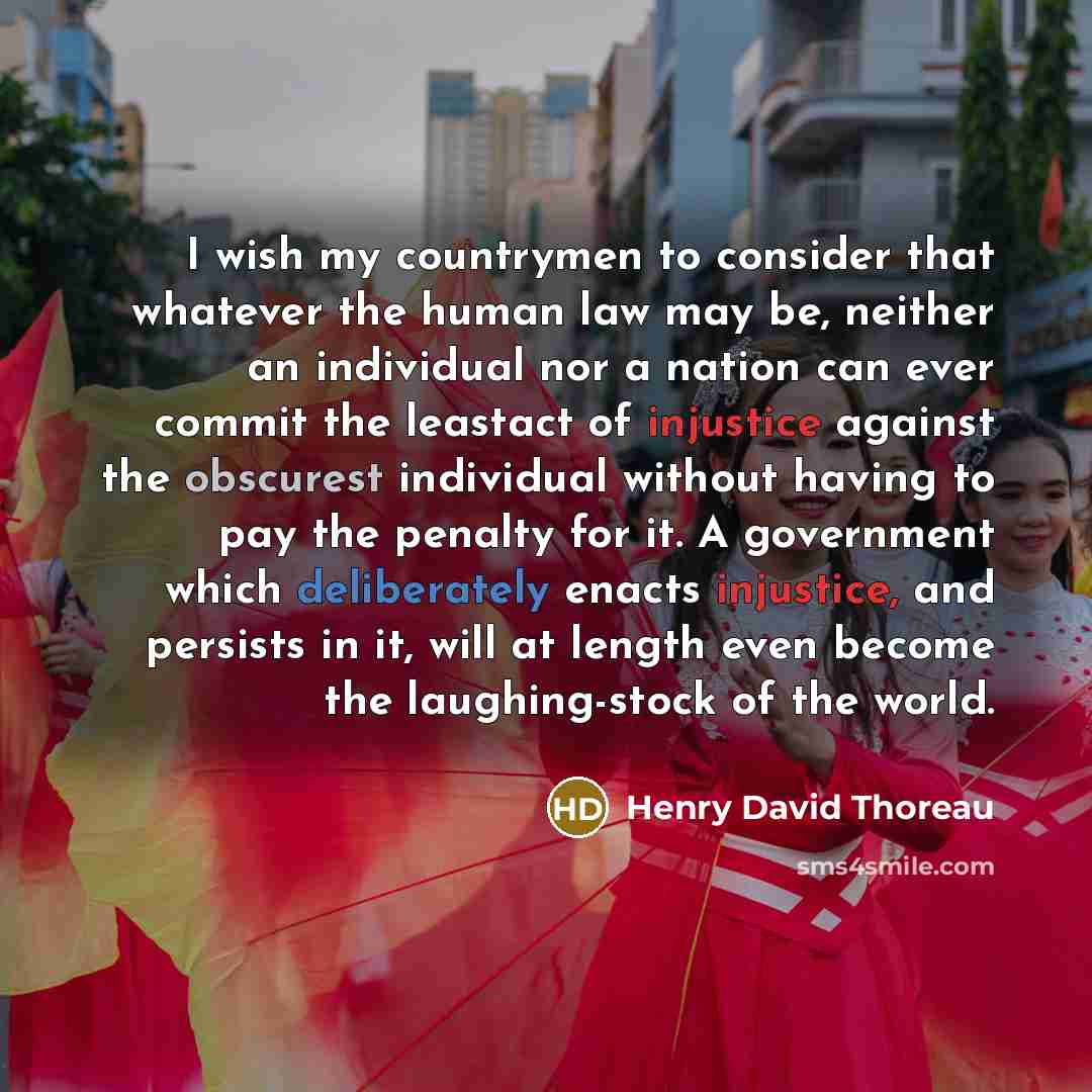 “I wish my countrymen to consider that whatever the human law may be, neither an individual nor a nation can ever commit the leastact of injustice against the obscurest individual without having to pay the penalty for it. A government which deliberately enacts injustice, and persists in it, will at…” quote by Henry David Thoreau
