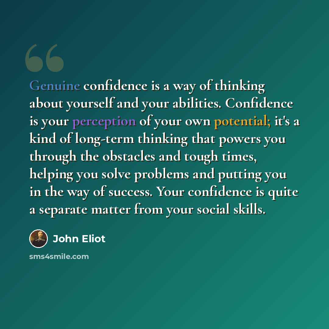 “Genuine confidence is a way of thinking about yourself and your abilities. Confidence is your perception of your own potential; it's a kind of long-term thinking that powers you through the obstacles and tough times, helping you solve problems and putting you in the way of success. Your confidence…” quote by John Eliot