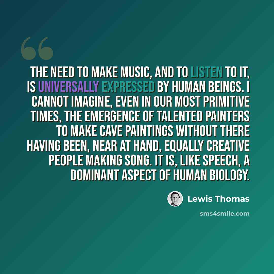 “The need to make music, and to listen to it, is universally expressed by human beings. I cannot imagine, even in our most primitive times, the emergence of talented painters to make cave paintings without there having been, near at hand, equally creative people making song. It is, like speech, a…” quote by Lewis Thomas