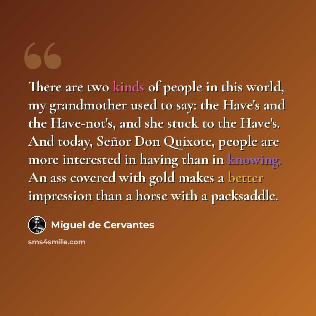 “There are two kinds of people in this world, my grandmother used to say: the Have's and the Have-not's, and she stuck to the Have's. And today, Señor Don Quixote, people are more interested in having than in knowing. An ass covered with gold makes a better impression than a horse with a packsaddle.” quote by Miguel de Cervantes