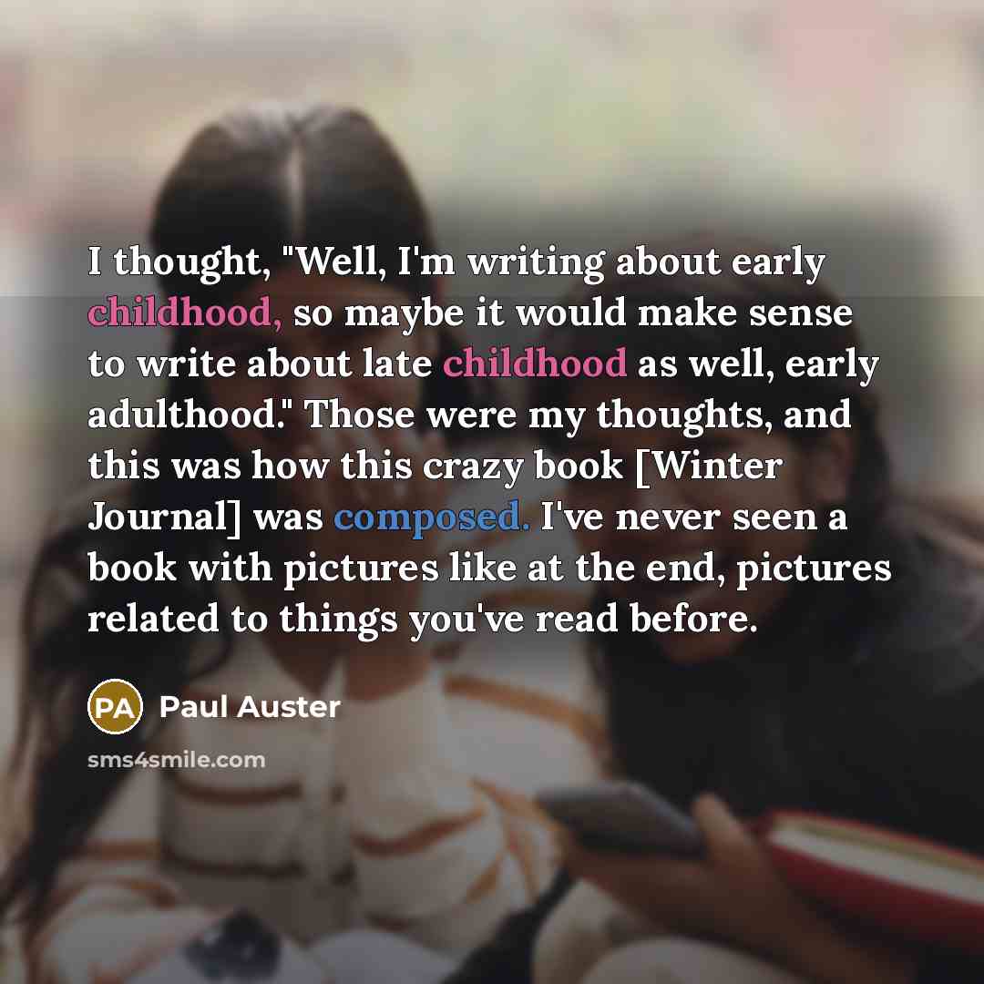 “I thought, "Well, I'm writing about early childhood, so maybe it would make sense to write about late childhood as well, early adulthood." Those were my thoughts, and this was how this crazy book [Winter Journal] was composed. I've never seen a book with pictures like at the end, pictures related…” quote by Paul Auster