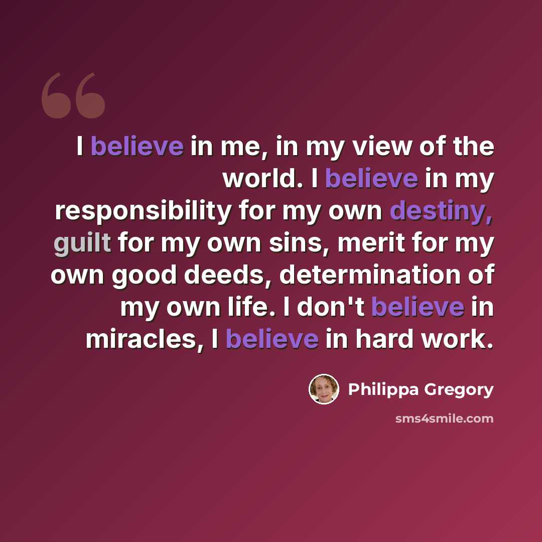 “I believe in me, in my view of the world. I believe in my responsibility for my own destiny, guilt for my own sins, merit for my own good deeds, determination of my own life. I don't believe in miracles, I believe in hard work.” quote by Philippa Gregory