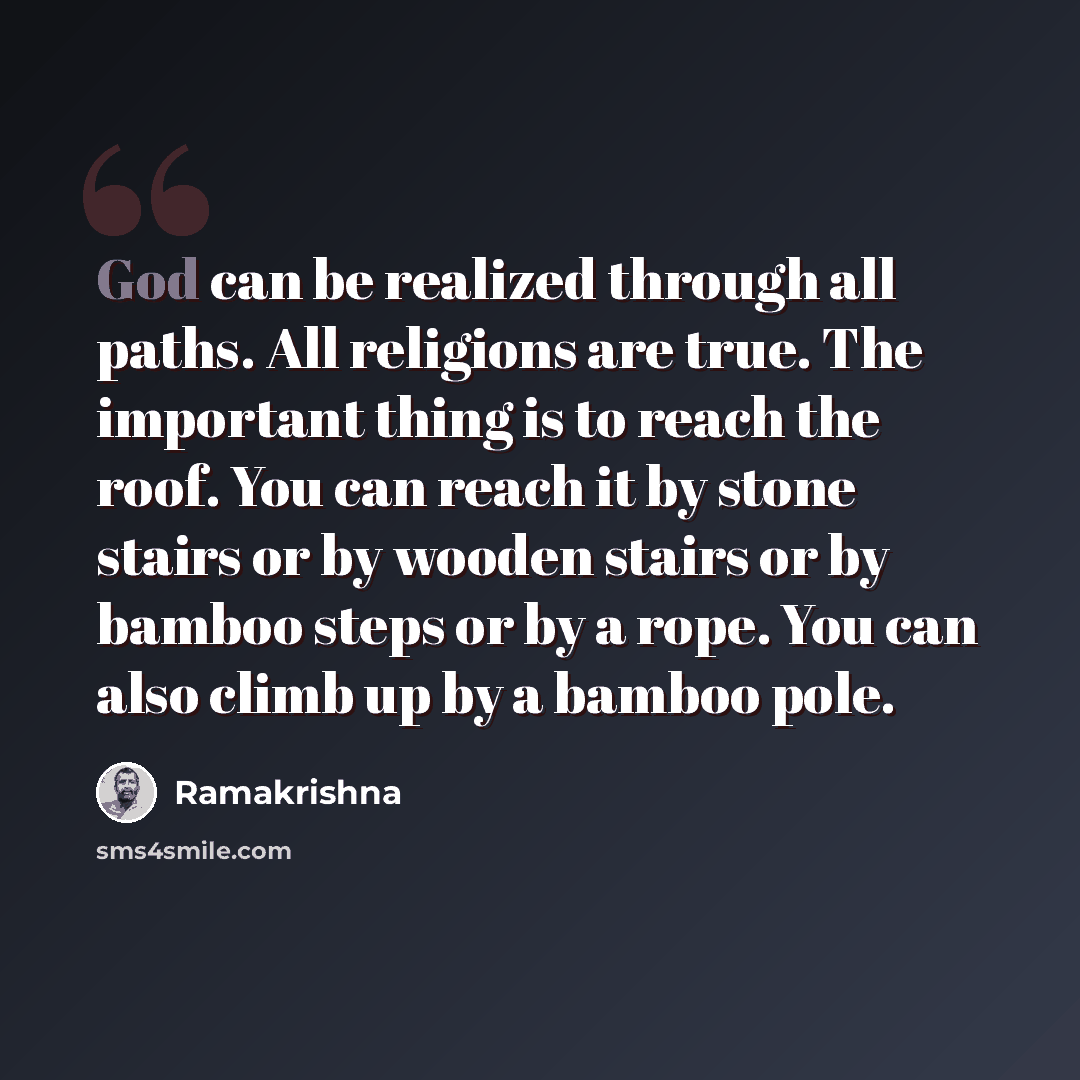 “God can be realized through all paths. All religions are true. The important thing is to reach the roof. You can reach it by stone stairs or by wooden stairs or by bamboo steps or by a rope. You can also climb up by a bamboo pole.” quote by Ramakrishna
