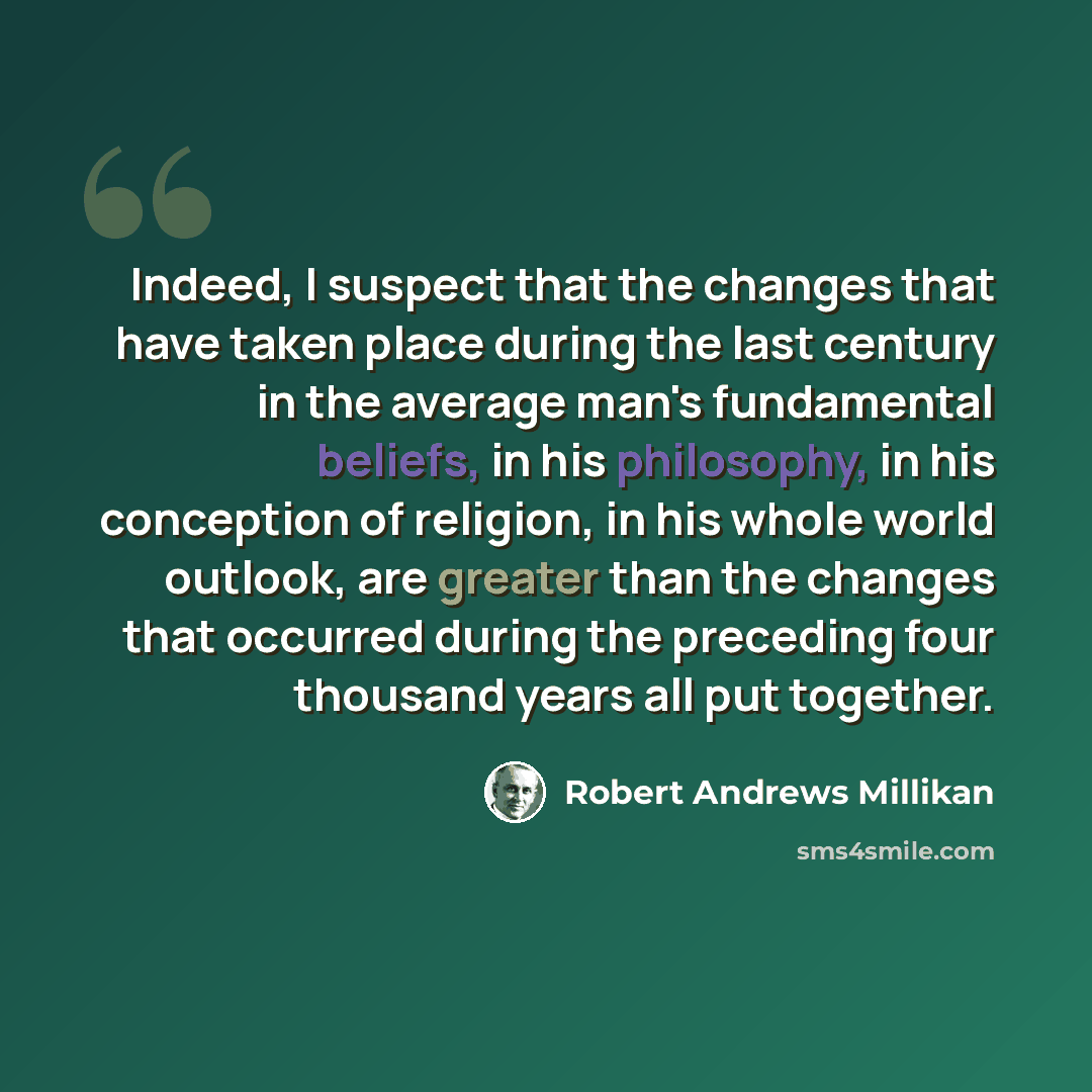 “Indeed, I suspect that the changes that have taken place during the last century in the average man's fundamental beliefs, in his philosophy, in his conception of religion, in his whole world outlook, are greater than the changes that occurred during the preceding four thousand years all put…” quote by Robert Andrews Millikan