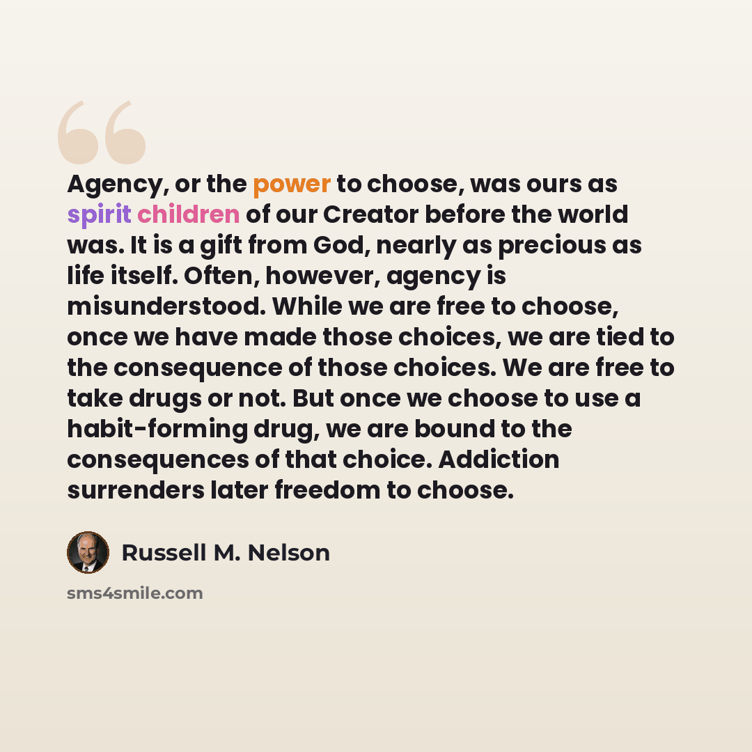 “Agency, or the power to choose, was ours as spirit children of our Creator before the world was. It is a gift from God, nearly as precious as life itself. Often, however, agency is misunderstood. While we are free to choose, once we have made those choices, we are tied to the consequence of those…” quote by Russell M. Nelson