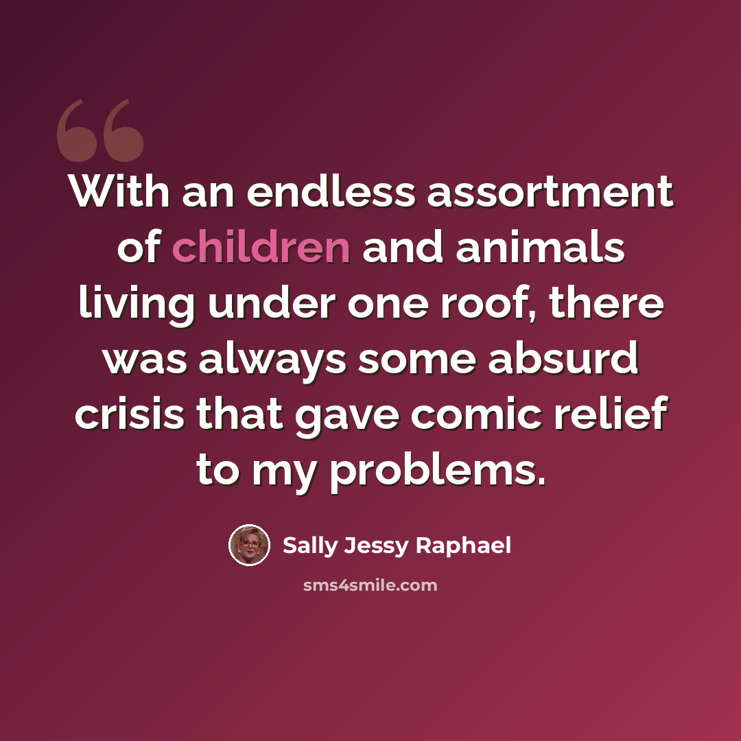 “With an endless assortment of children and animals living under one roof, there was always some absurd crisis that gave comic relief to my problems.” quote by Sally Jessy Raphael