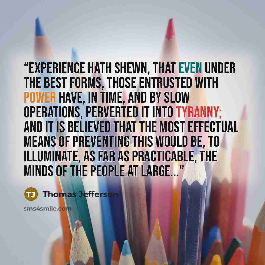 “Experience hath shewn, that even under the best forms, those entrusted with power have, in time, and by slow operations, perverted it into tyranny; and it is believed that the most effectual means of preventing this would be, to illuminate, as far as practicable, the minds of the people at large...” quote by Thomas Jefferson