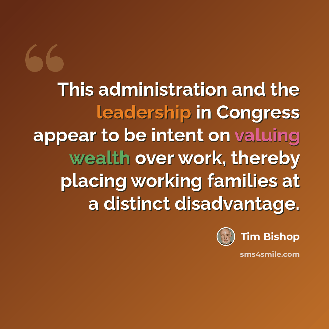 “This administration and the leadership in Congress appear to be intent on valuing wealth over work, thereby placing working families at a distinct disadvantage.” quote by Tim Bishop