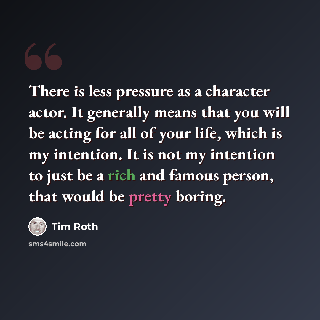 “There is less pressure as a character actor. It generally means that you will be acting for all of your life, which is my intention. It is not my intention to just be a rich and famous person, that would be pretty boring.” quote by Tim Roth
