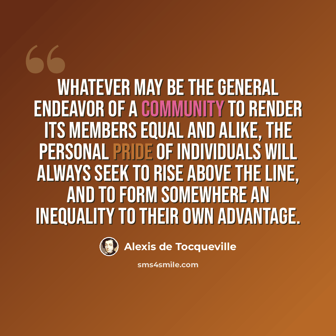 “Whatever may be the general endeavor of a community to render its members equal and alike, the personal pride of individuals will always seek to rise above the line, and to form somewhere an inequality to their own advantage.” quote by Alexis de Tocqueville