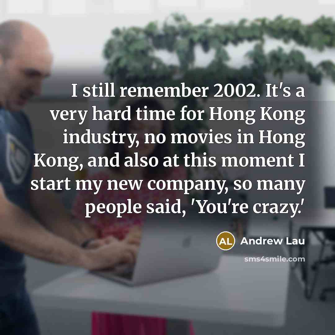 “I still remember 2002. It's a very hard time for Hong Kong industry, no movies in Hong Kong, and also at this moment I start my new company, so many people said, 'You're crazy.'” quote by Andrew Lau