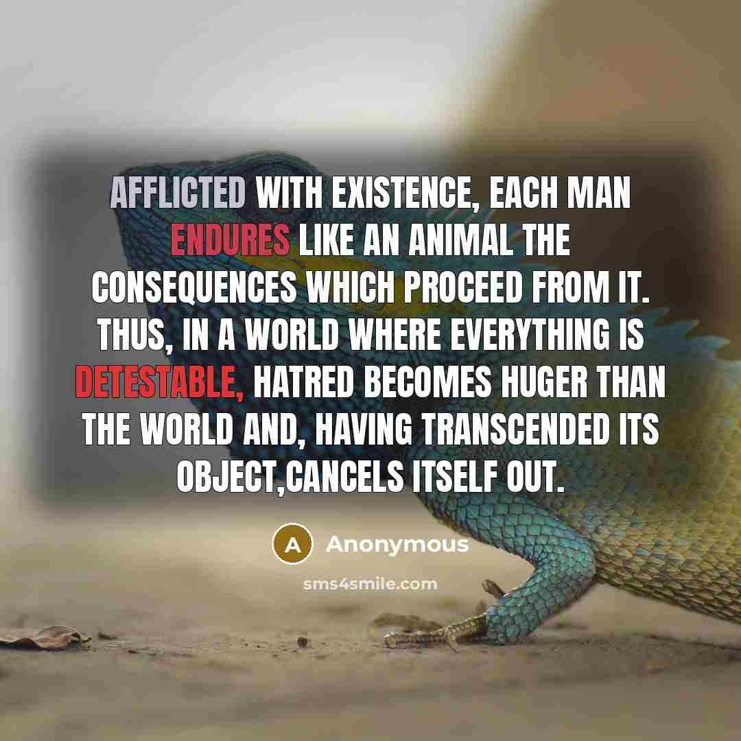 “Afflicted with existence, each man endures like an animal the consequences which proceed from it. Thus, in a world where everything is detestable, hatred becomes huger than the world and, having transcended its object,cancels itself out.” quote by Anonymous