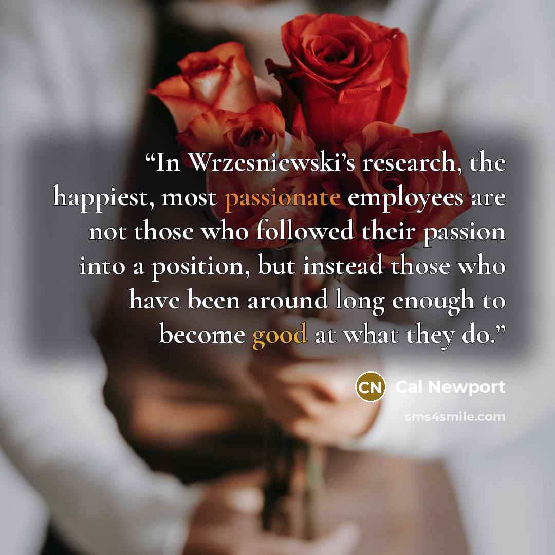 “In Wrzesniewski’s research, the happiest, most passionate employees are not those who followed their passion into a position, but instead those who have been around long enough to become good at what they do.” quote by Cal Newport