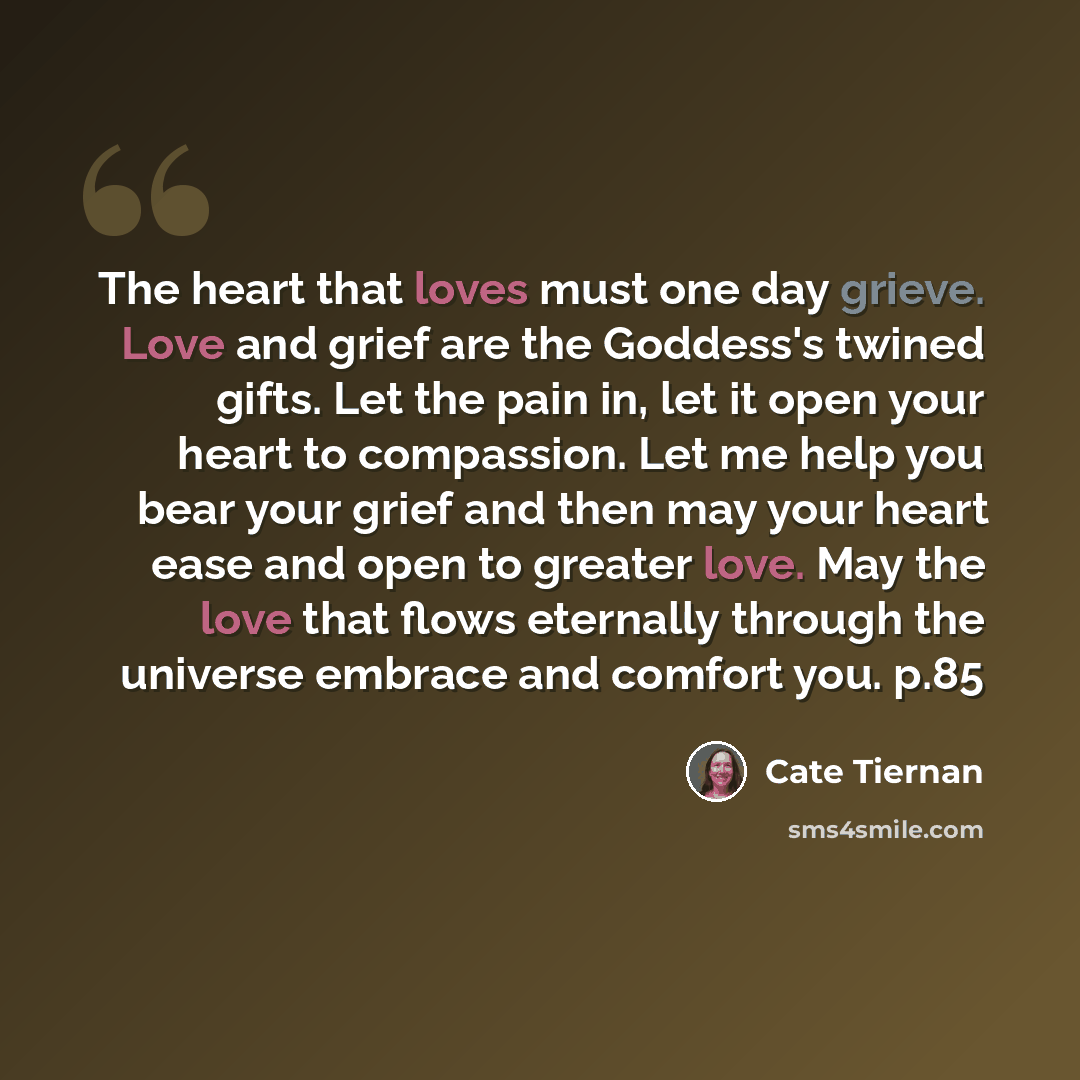 “The heart that loves must one day grieve. Love and grief are the Goddess's twined gifts. Let the pain in, let it open your heart to compassion. Let me help you bear your grief and then may your heart ease and open to greater love. May the love that flows eternally through the universe embrace and…” quote by Cate Tiernan
