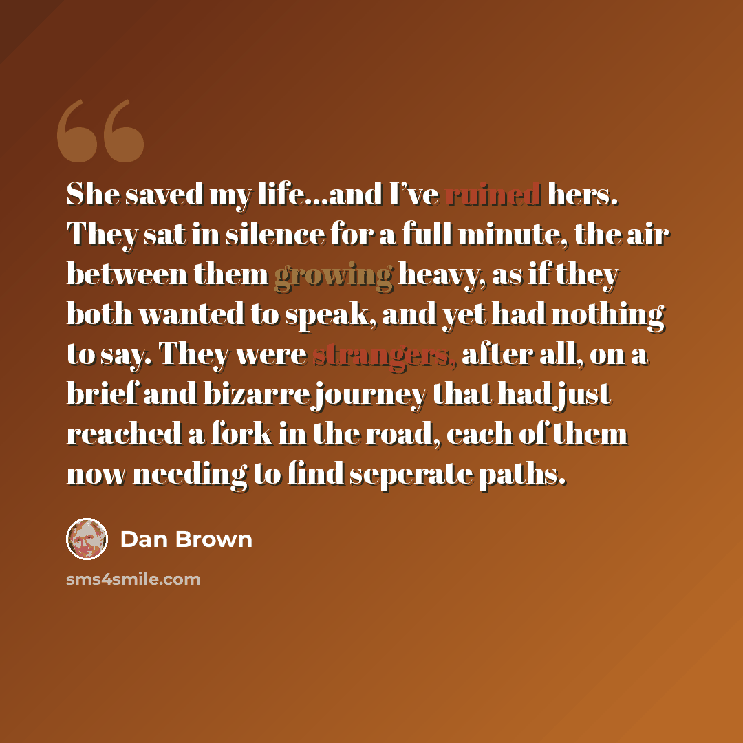 “She saved my life...and I’ve ruined hers. They sat in silence for a full minute, the air between them growing heavy, as if they both wanted to speak, and yet had nothing to say. They were strangers, after all, on a brief and bizarre journey that had just reached a fork in the road, each of them…” quote by Dan Brown