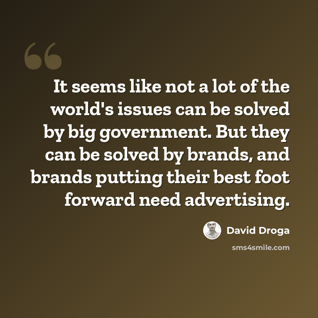 “It seems like not a lot of the world's issues can be solved by big government. But they can be solved by brands, and brands putting their best foot forward need advertising.” quote by David Droga