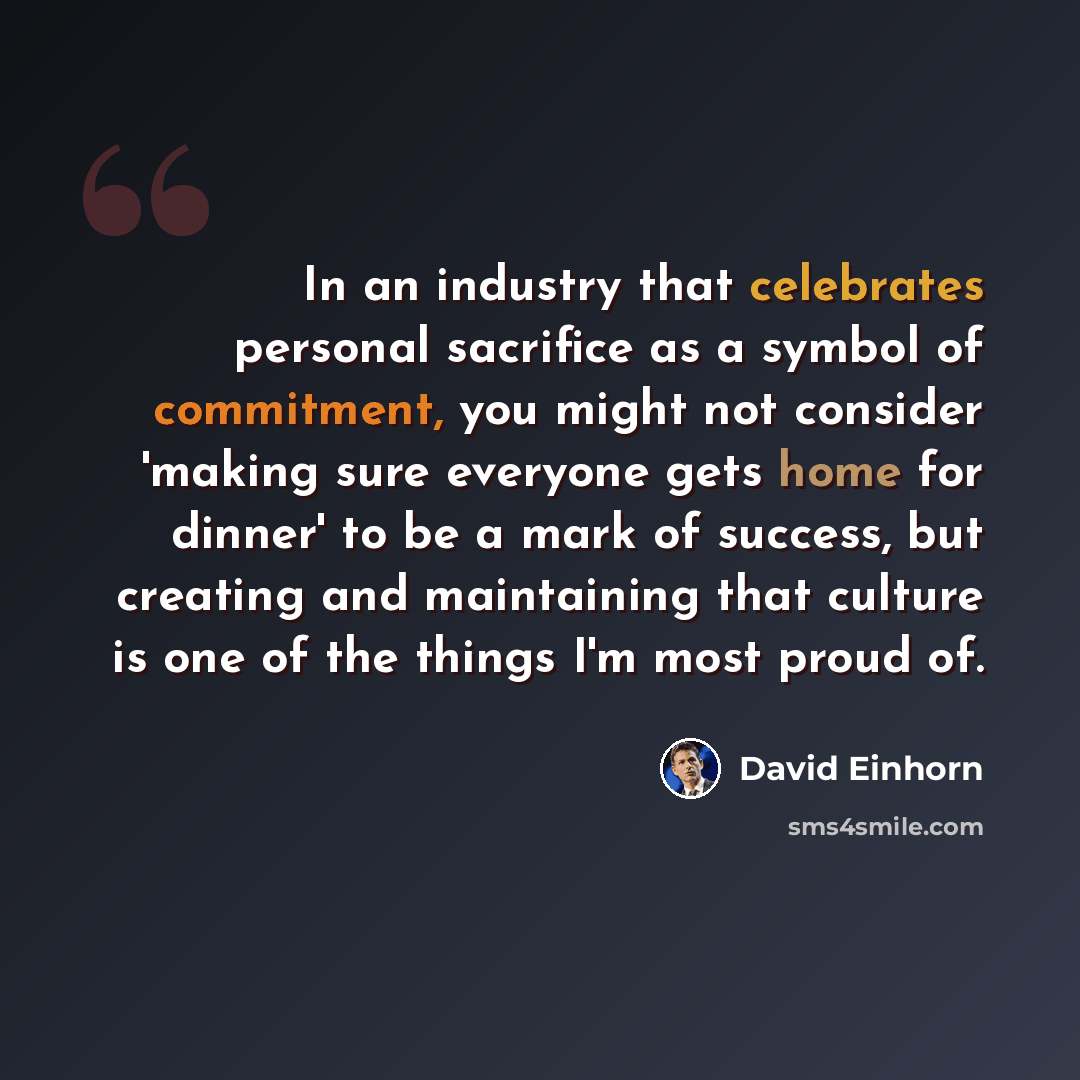 “In an industry that celebrates personal sacrifice as a symbol of commitment, you might not consider 'making sure everyone gets home for dinner' to be a mark of success, but creating and maintaining that culture is one of the things I'm most proud of.” quote by David Einhorn