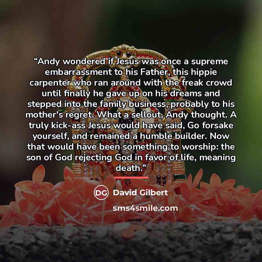 “Andy wondered if Jesus was once a supreme embarrassment to his Father, this hippie carpenter who ran around with the freak crowd until finally he gave up on his dreams and stepped into the family business, probably to his mother's regret. What a sellout, Andy thought. A truly kick-ass Jesus would…” quote by David Gilbert