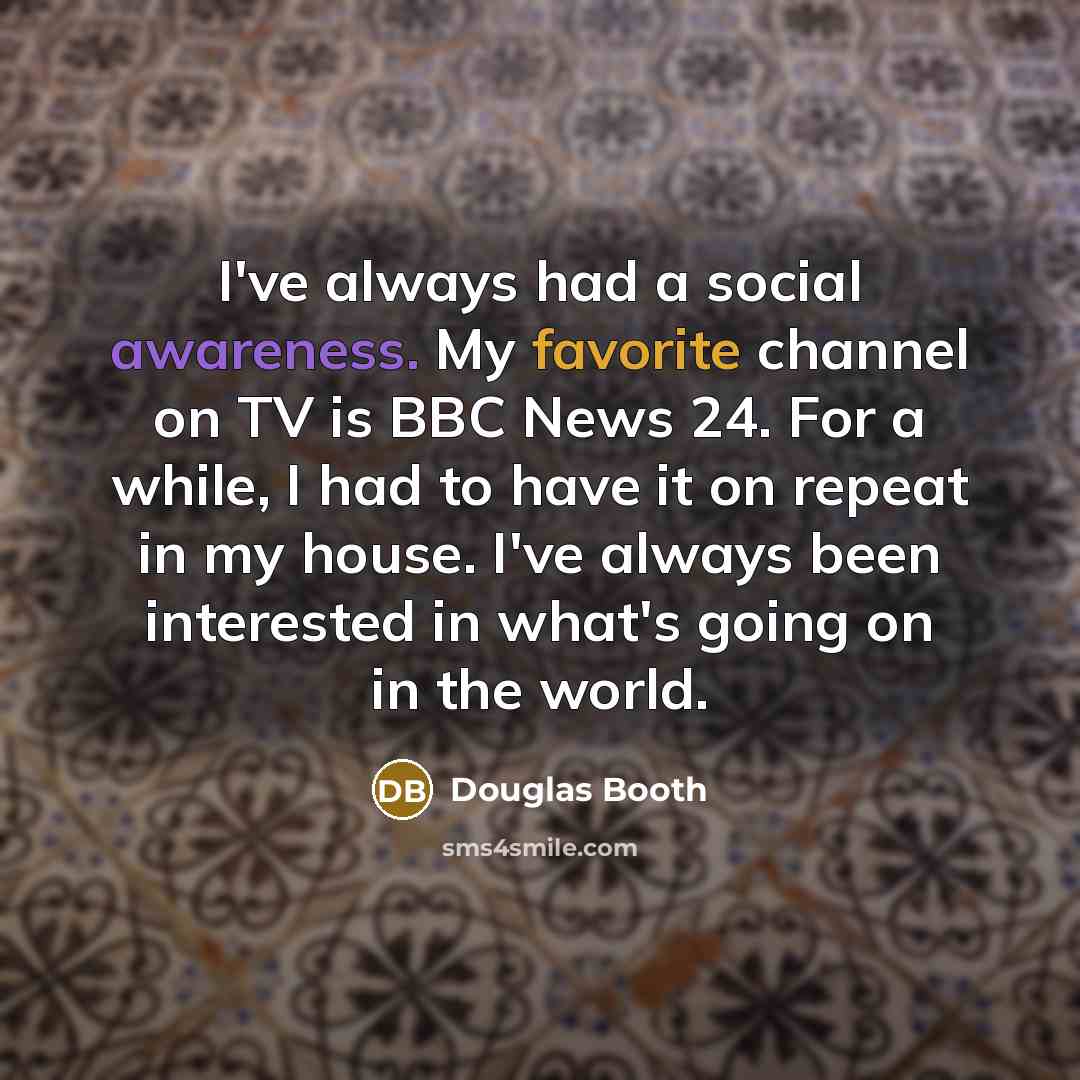 “I've always had a social awareness. My favorite channel on TV is BBC News 24. For a while, I had to have it on repeat in my house. I've always been interested in what's going on in the world.” quote by Douglas Booth