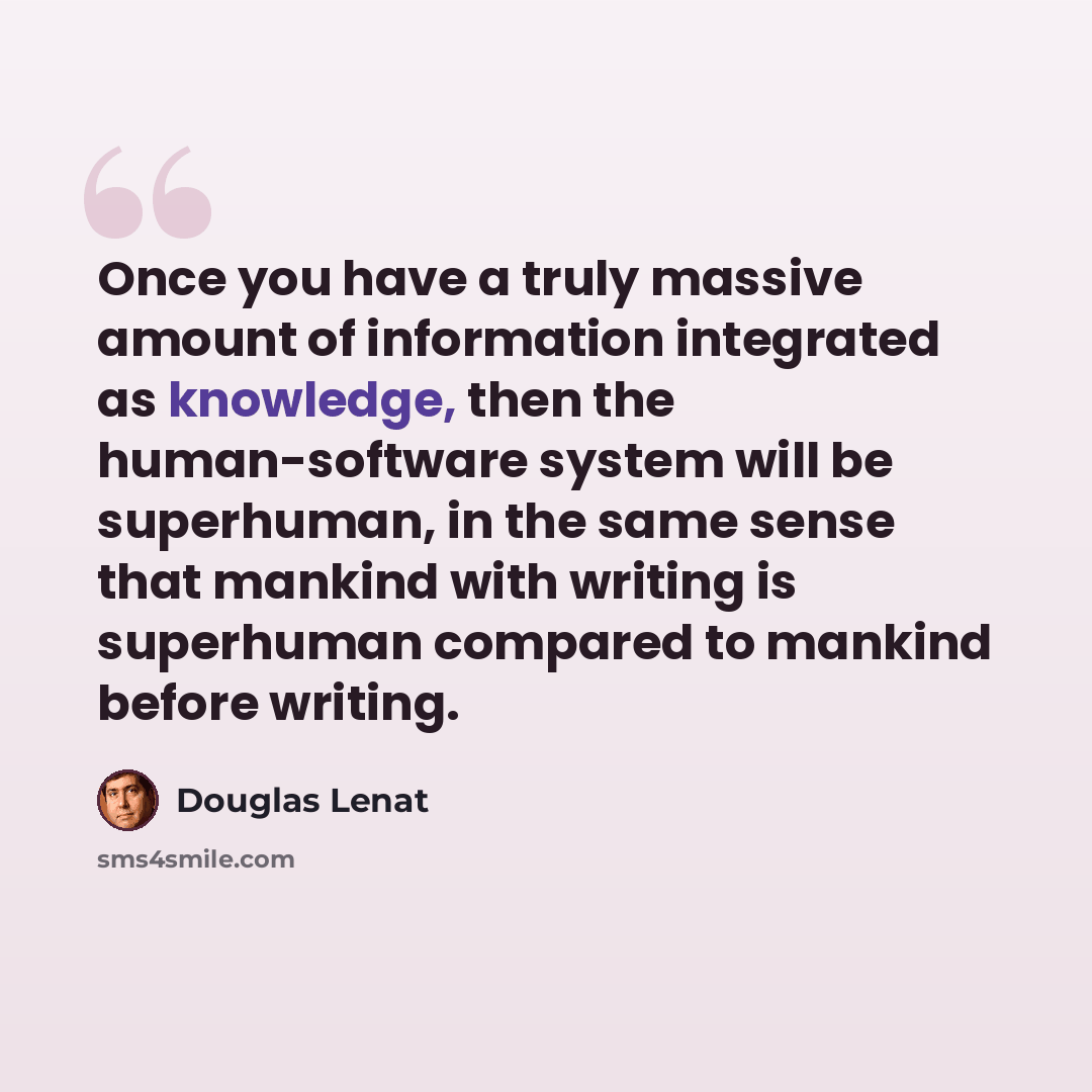 “Once you have a truly massive amount of information integrated as knowledge, then the human-software system will be superhuman, in the same sense that mankind with writing is superhuman compared to mankind before writing.” quote by Douglas Lenat