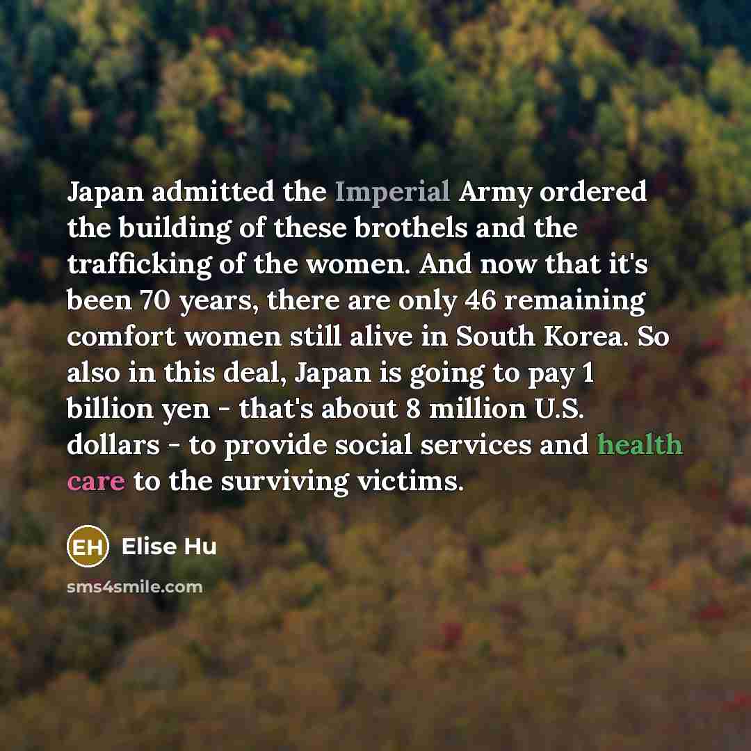 “Japan admitted the Imperial Army ordered the building of these brothels and the trafficking of the women. And now that it's been 70 years, there are only 46 remaining comfort women still alive in South Korea. So also in this deal, Japan is going to pay 1 billion yen - that's about 8 million U.S…” quote by Elise Hu