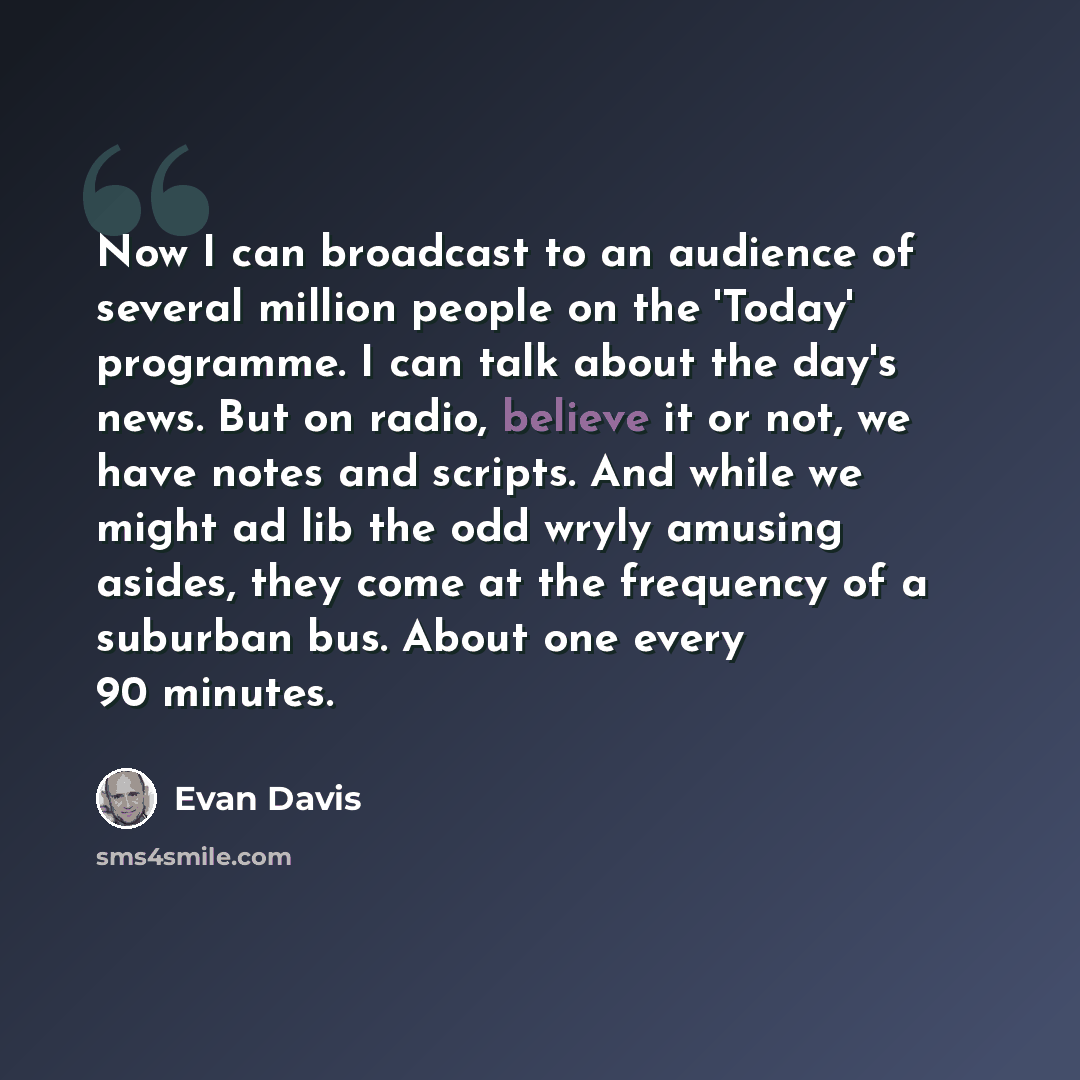“Now I can broadcast to an audience of several million people on the 'Today' programme. I can talk about the day's news. But on radio, believe it or not, we have notes and scripts. And while we might ad lib the odd wryly amusing asides, they come at the frequency of a suburban bus. About one every…” quote by Evan Davis