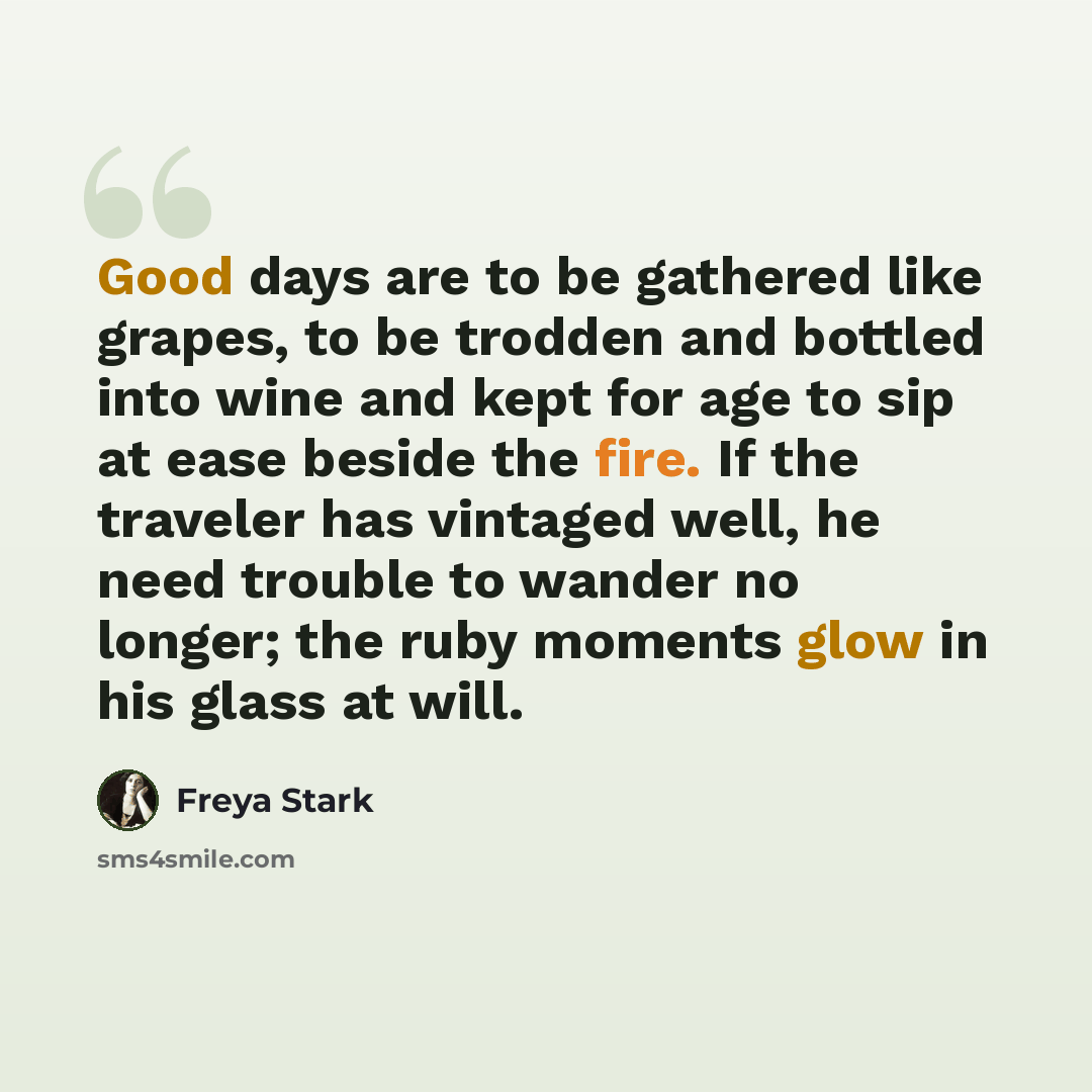 “Good days are to be gathered like grapes, to be trodden and bottled into wine and kept for age to sip at ease beside the fire. If the traveler has vintaged well, he need trouble to wander no longer; the ruby moments glow in his glass at will.” quote by Freya Stark