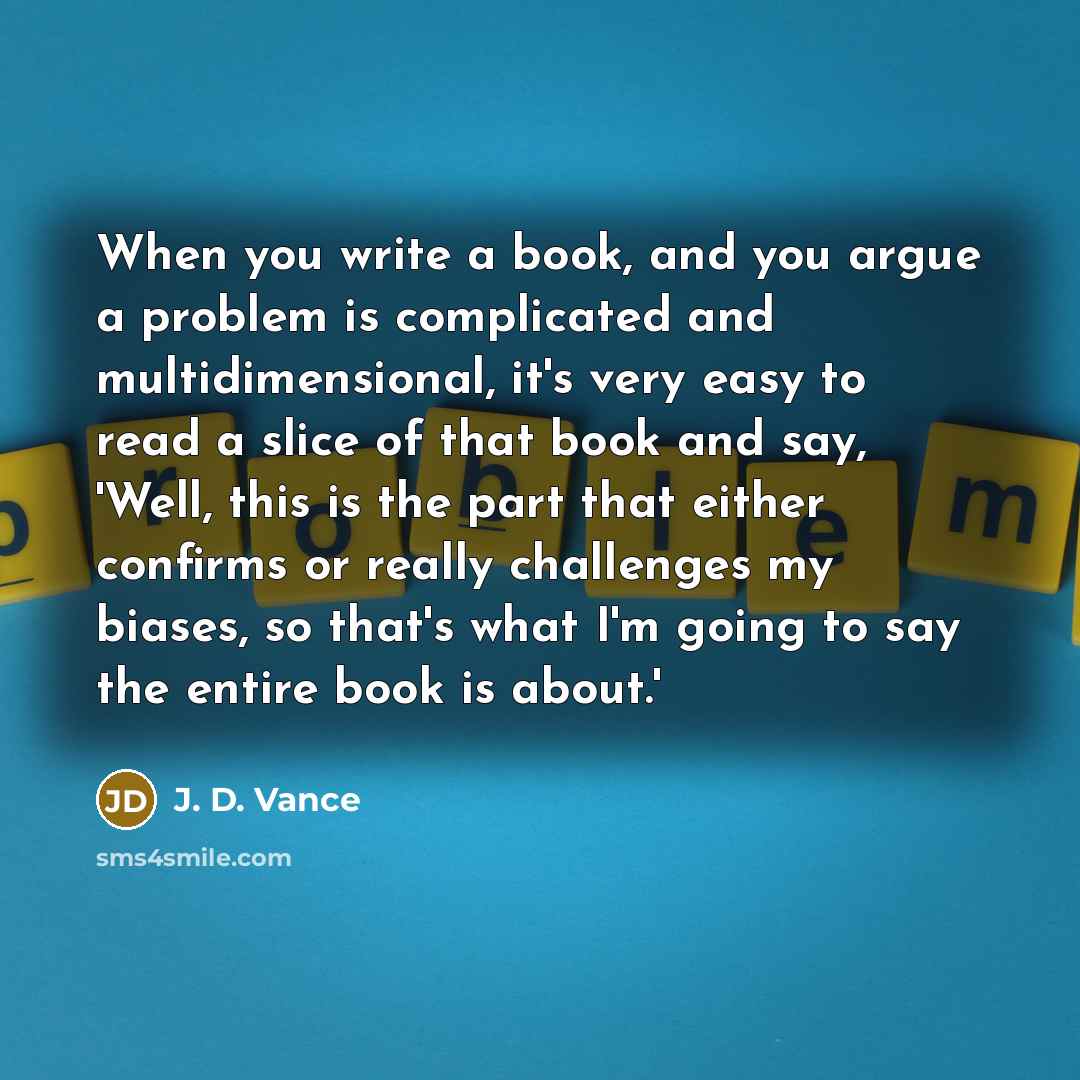“When you write a book, and you argue a problem is complicated and multidimensional, it's very easy to read a slice of that book and say, 'Well, this is the part that either confirms or really challenges my biases, so that's what I'm going to say the entire book is about.'” quote by J. D. Vance