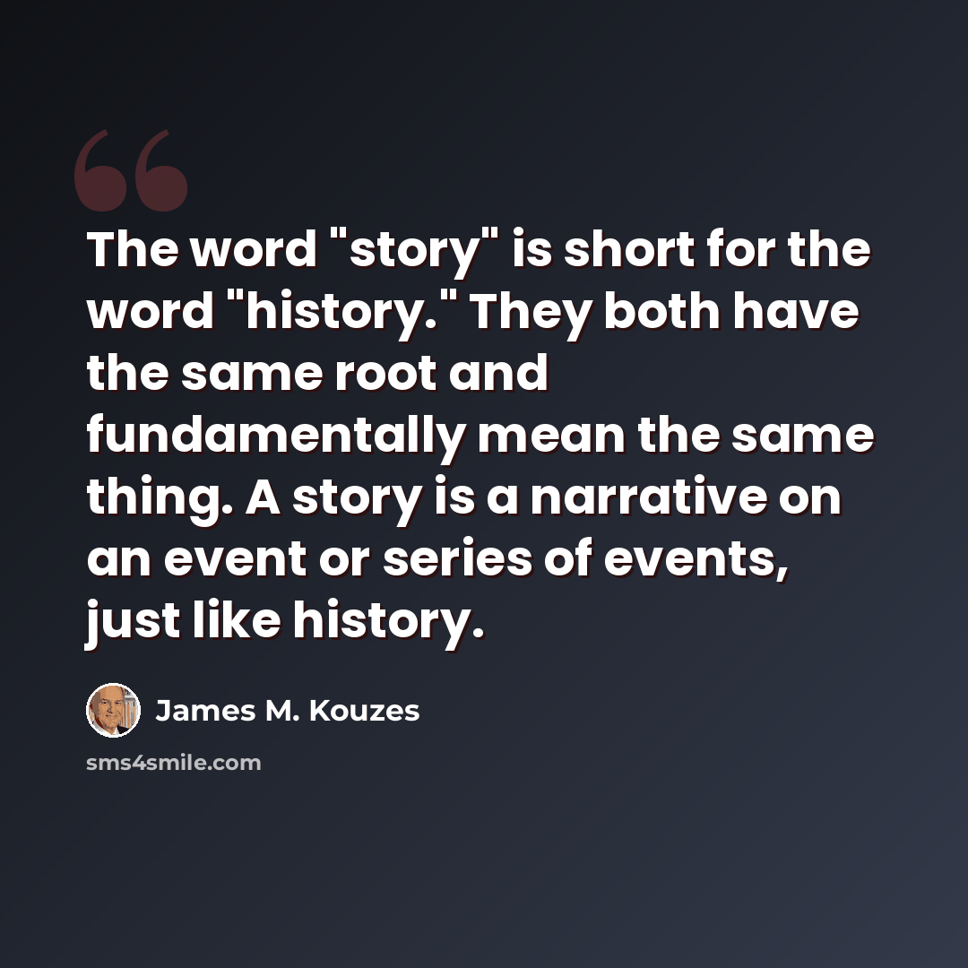 “The word "story" is short for the word "history." They both have the same root and fundamentally mean the same thing. A story is a narrative on an event or series of events, just like history.” quote by James M. Kouzes
