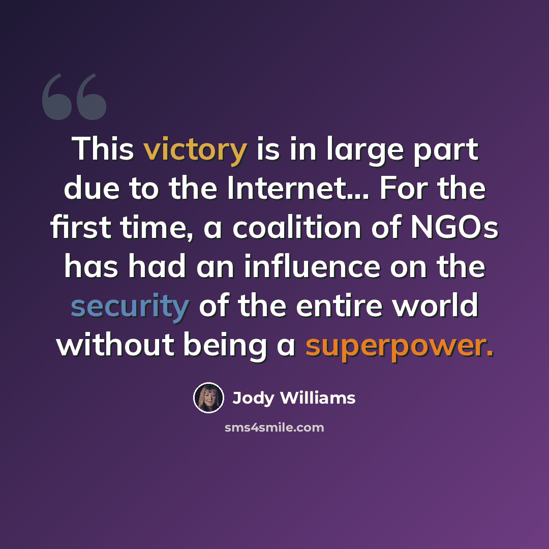 “This victory is in large part due to the Internet... For the first time, a coalition of NGOs has had an influence on the security of the entire world without being a superpower.” quote by Jody Williams