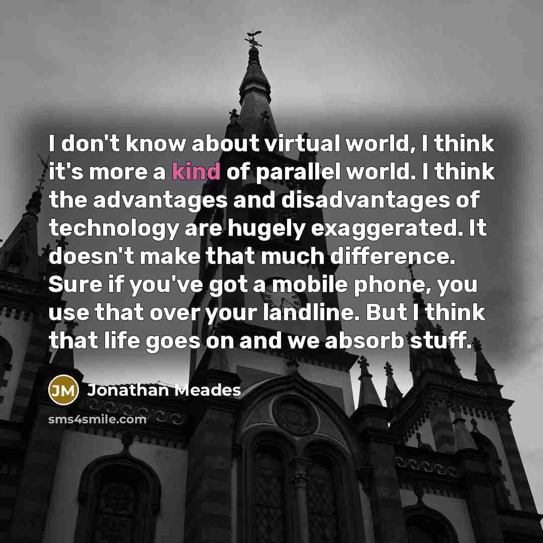 “I don't know about virtual world, I think it's more a kind of parallel world. I think the advantages and disadvantages of technology are hugely exaggerated. It doesn't make that much difference. Sure if you've got a mobile phone, you use that over your landline. But I think that life goes on and…” quote by Jonathan Meades