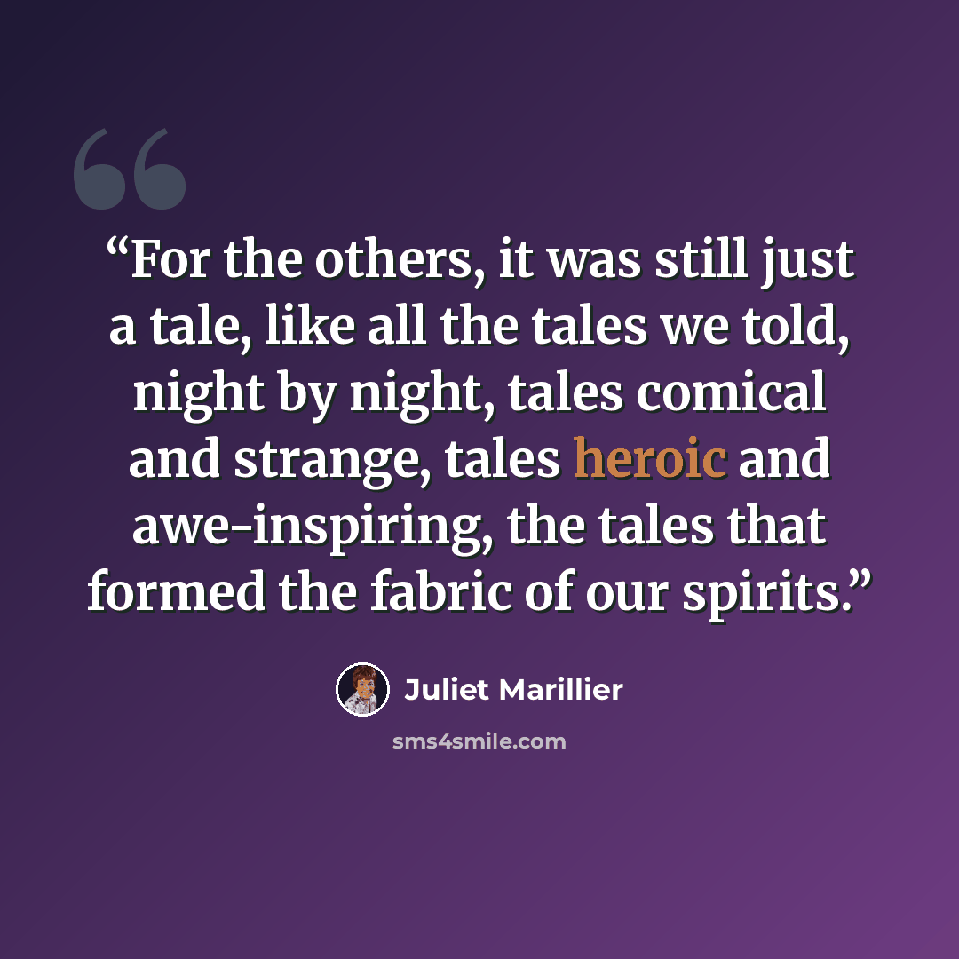 “For the others, it was still just a tale, like all the tales we told, night by night, tales comical and strange, tales heroic and awe-inspiring, the tales that formed the fabric of our spirits.” quote by Juliet Marillier