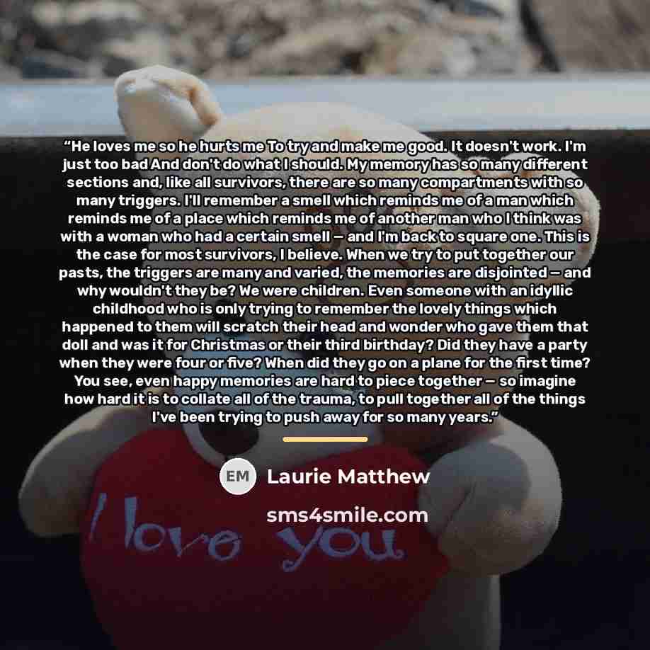 “He loves me so he hurts me To try and make me good. It doesn't work. I'm just too bad And don't do what I should. My memory has so many different sections and, like all survivors, there are so many compartments with so many triggers. I'll remember a smell which reminds me of a man which reminds me…” quote by Laurie Matthew