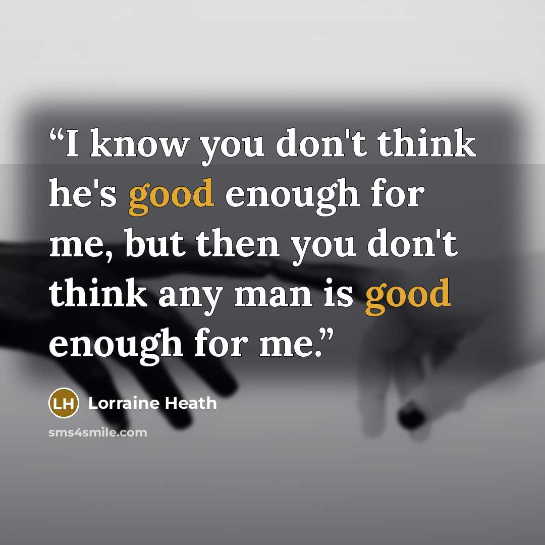 “I know you don't think he's good enough for me, but then you don't think any man is good enough for me.” quote by Lorraine Heath