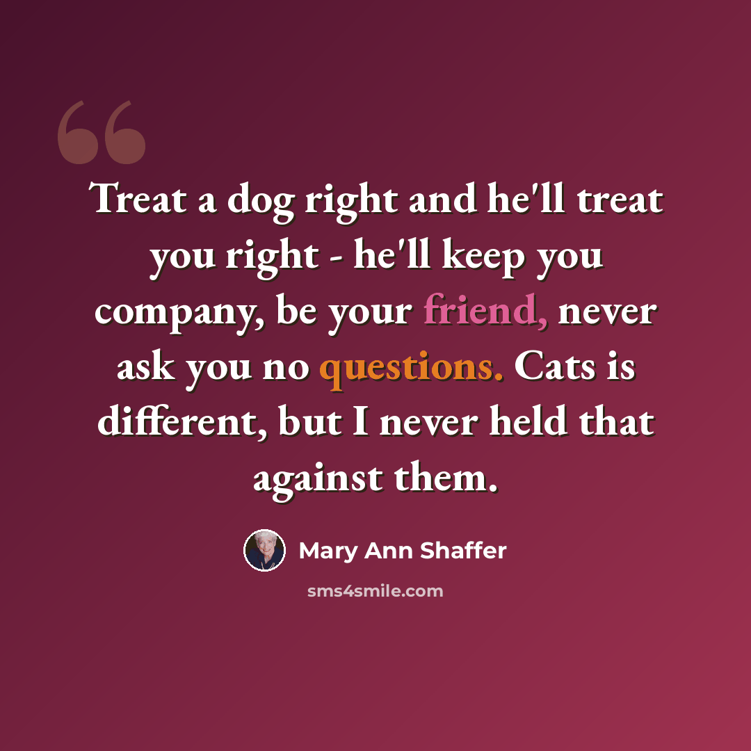 “Treat a dog right and he'll treat you right - he'll keep you company, be your friend, never ask you no questions. Cats is different, but I never held that against them.” quote by Mary Ann Shaffer