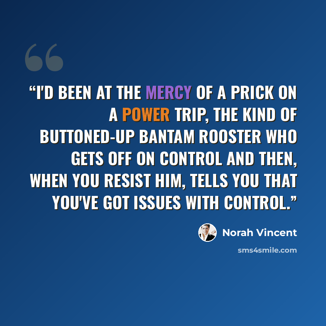 “I'd been at the mercy of a prick on a power trip, the kind of buttoned-up bantam rooster who gets off on control and then, when you resist him, tells you that you've got issues with control.” quote by Norah Vincent