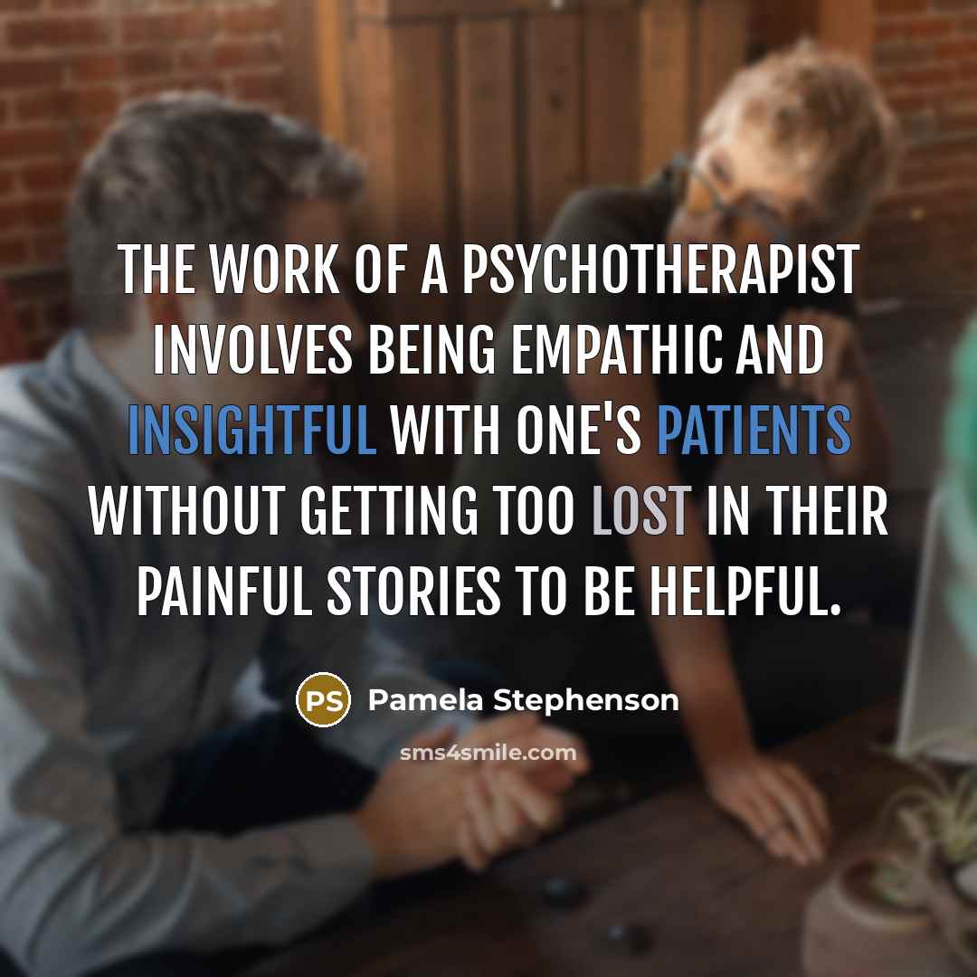 “The work of a psychotherapist involves being empathic and insightful with one's patients without getting too lost in their painful stories to be helpful.” quote by Pamela Stephenson