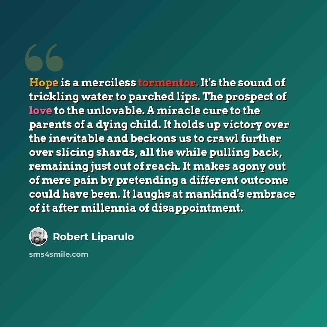 “Hope is a merciless tormentor. It's the sound of trickling water to parched lips. The prospect of love to the unlovable. A miracle cure to the parents of a dying child. It holds up victory over the inevitable and beckons us to crawl further over slicing shards, all the while pulling back…” quote by Robert Liparulo