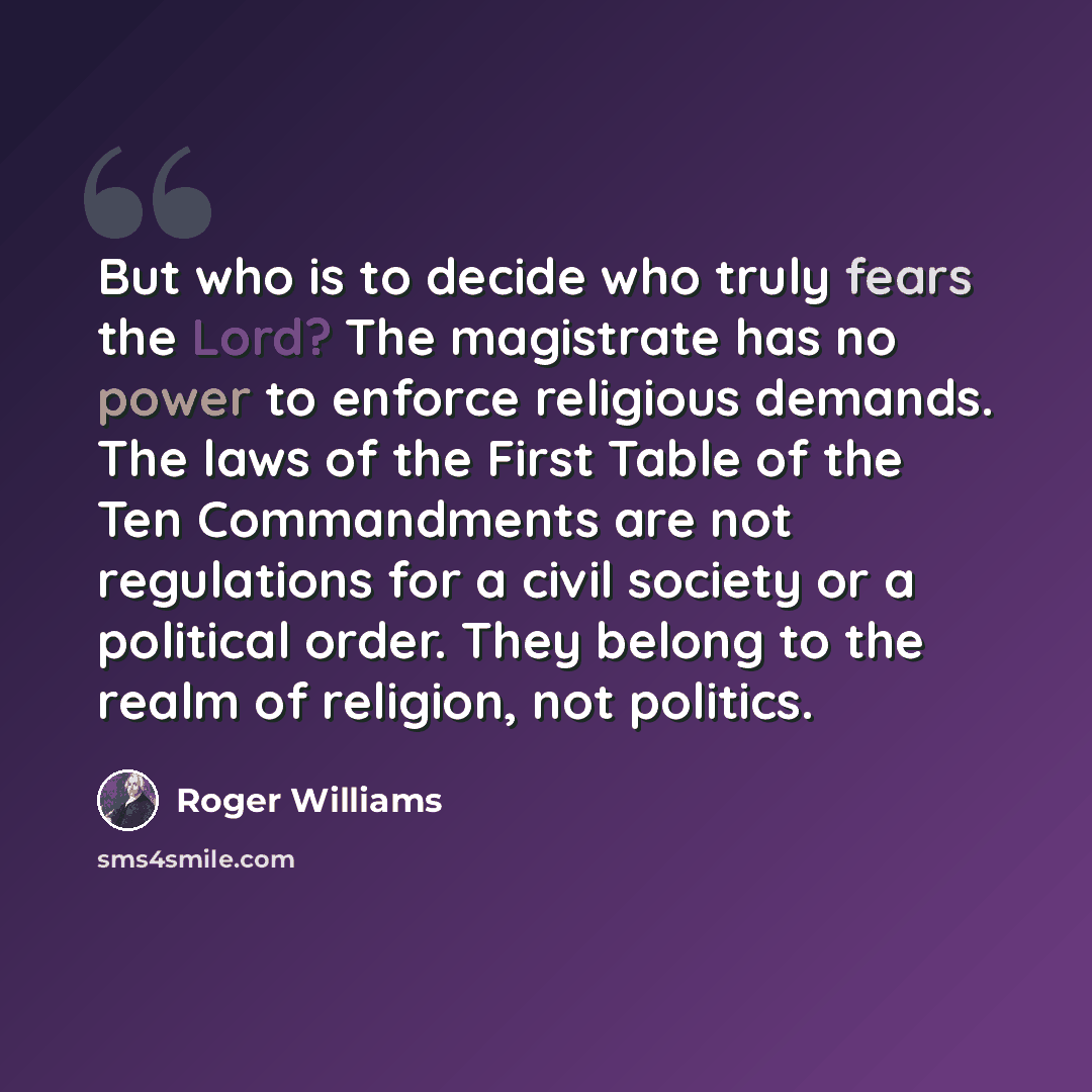“But who is to decide who truly fears the Lord? The magistrate has no power to enforce religious demands. The laws of the First Table of the Ten Commandments are not regulations for a civil society or a political order. They belong to the realm of religion, not politics.” quote by Roger Williams