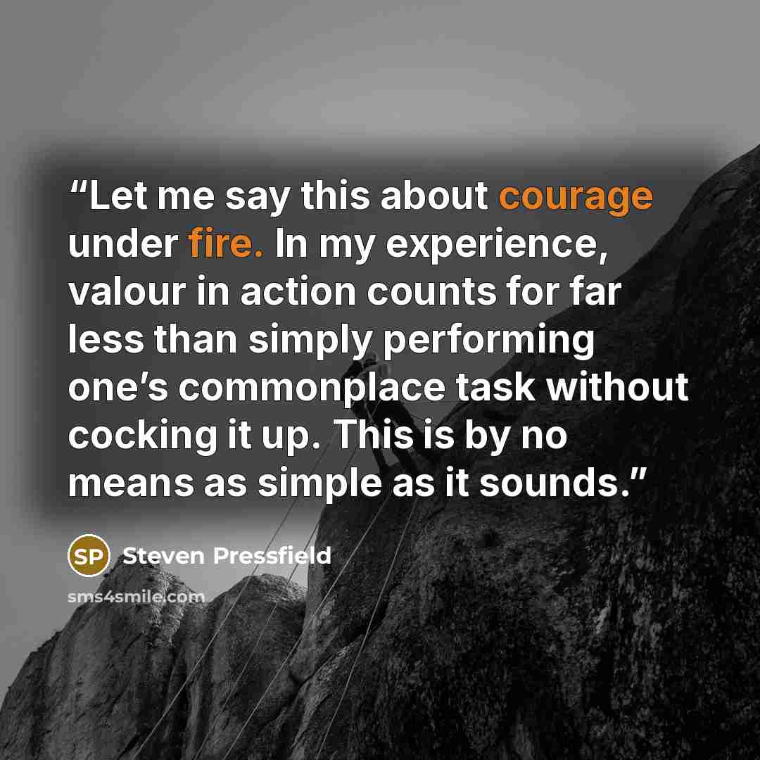 “Let me say this about courage under fire. In my experience, valour in action counts for far less than simply performing one’s commonplace task without cocking it up. This is by no means as simple as it sounds.” quote by Steven Pressfield
