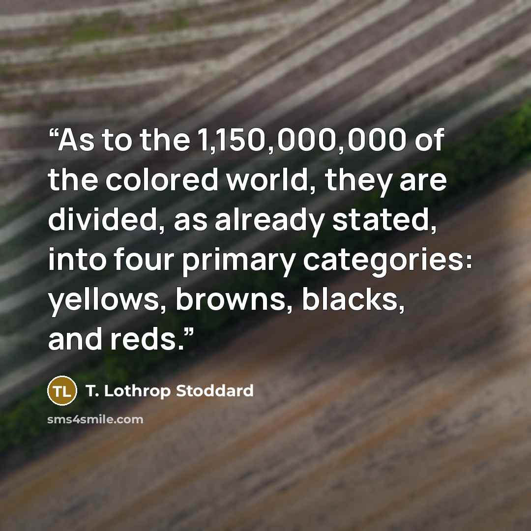 “As to the 1,150,000,000 of the colored world, they are divided, as already stated, into four primary categories: yellows, browns, blacks, and reds.” quote by T. Lothrop Stoddard