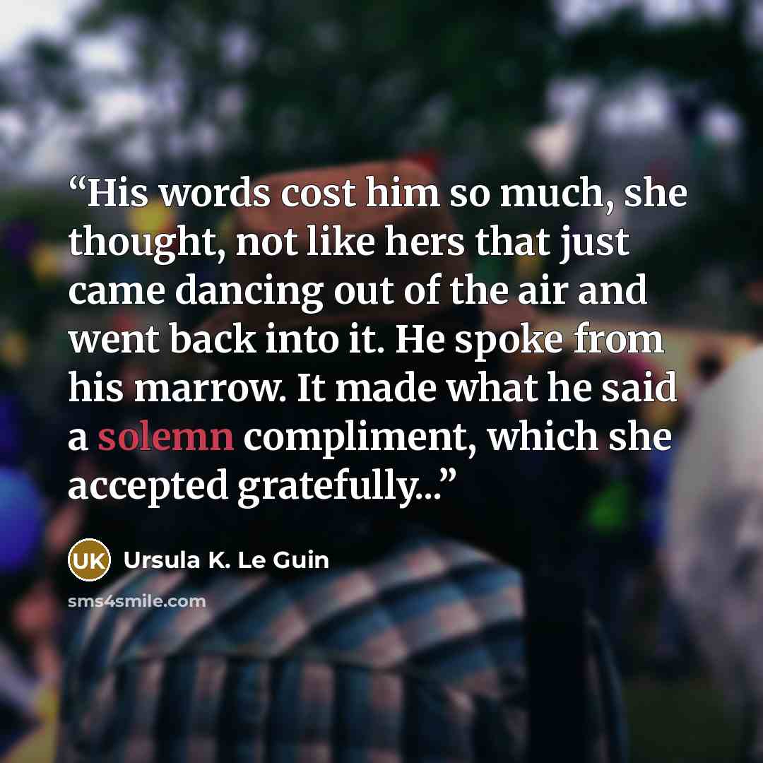 “His words cost him so much, she thought, not like hers that just came dancing out of the air and went back into it. He spoke from his marrow. It made what he said a solemn compliment, which she accepted gratefully...” quote by Ursula K. Le Guin