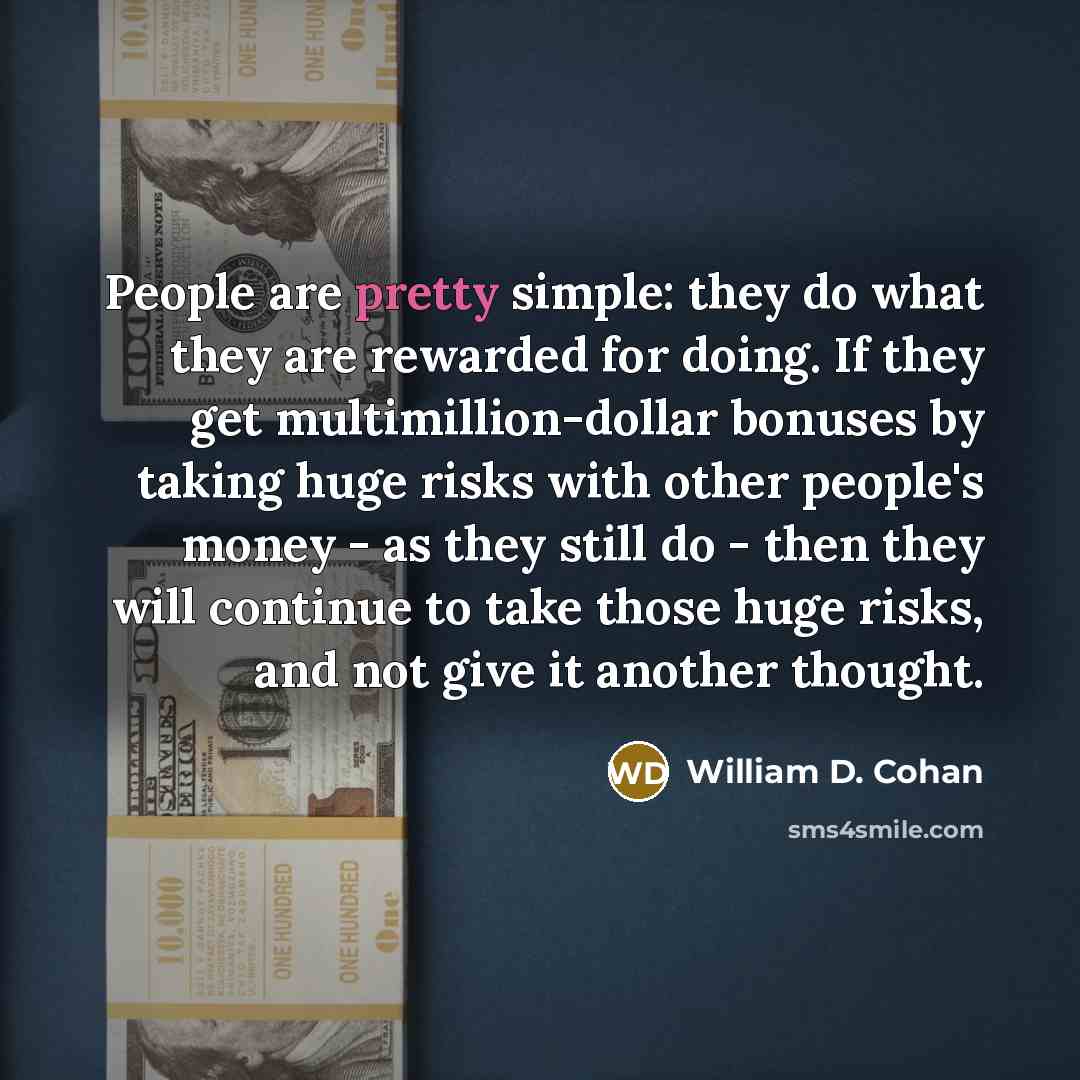 “People are pretty simple: they do what they are rewarded for doing. If they get multimillion-dollar bonuses by taking huge risks with other people's money - as they still do - then they will continue to take those huge risks, and not give it another thought.” quote by William D. Cohan