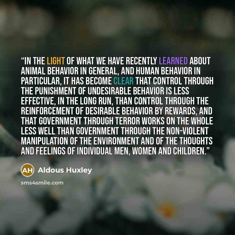 “In the light of what we have recently learned about animal behavior in general, and human behavior in particular, it has become clear that control through the punishment of undesirable behavior is less effective, in the long run, than control through the reinforcement of desirable behavior by…” quote by Aldous Huxley