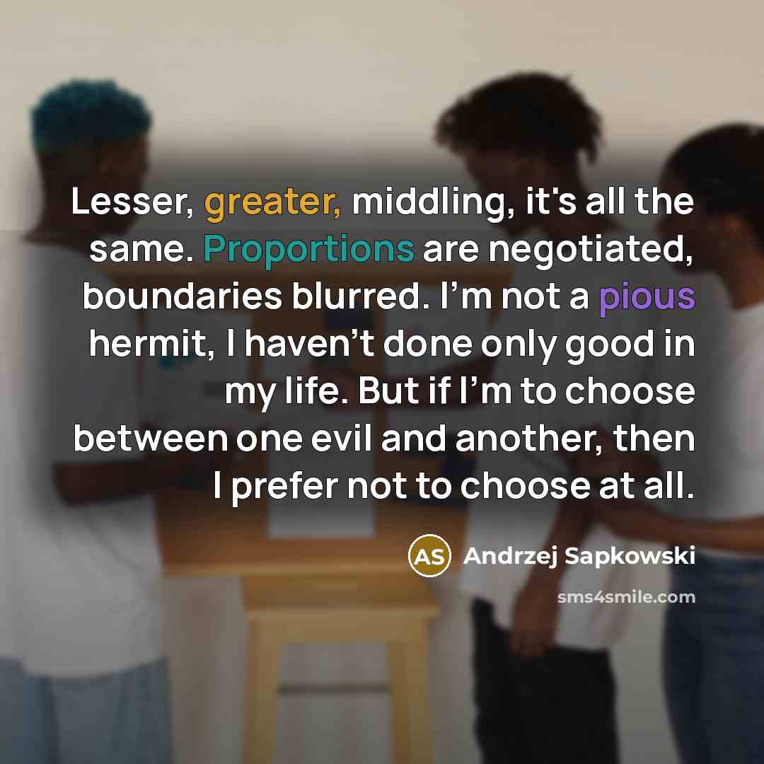 “Lesser, greater, middling, it's all the same. Proportions are negotiated, boundaries blurred. I'm not a pious hermit, I haven't done only good in my life. But if I'm to choose between one evil and another, then I prefer not to choose at all.” quote by Andrzej Sapkowski