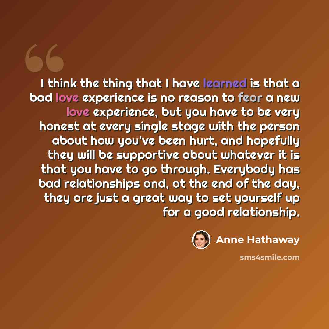 “I think the thing that I have learned is that a bad love experience is no reason to fear a new love experience, but you have to be very honest at every single stage with the person about how you've been hurt, and hopefully they will be supportive about whatever it is that you have to go through…” quote by Anne Hathaway