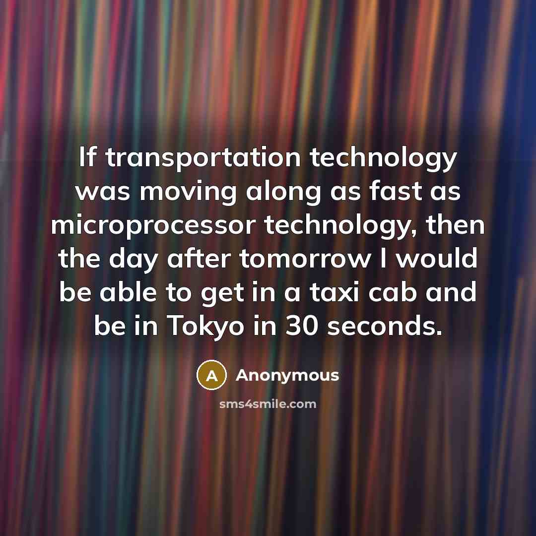 “If transportation technology was moving along as fast as microprocessor technology, then the day after tomorrow I would be able to get in a taxi cab and be in Tokyo in 30 seconds.” quote by Anonymous