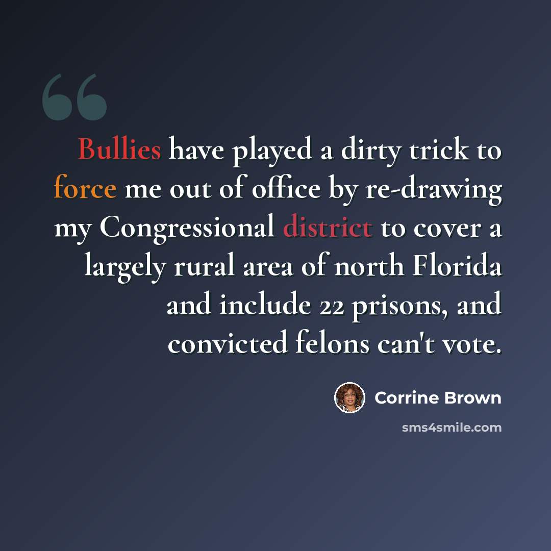 “Bullies have played a dirty trick to force me out of office by re-drawing my Congressional district to cover a largely rural area of north Florida and include 22 prisons, and convicted felons can't vote.” quote by Corrine Brown