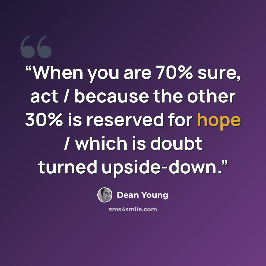 “When you are 70% sure, act / because the other 30% is reserved for hope / which is doubt turned upside-down.” quote by Dean Young